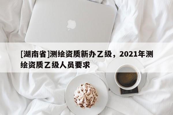 [湖南省]測(cè)繪資質(zhì)新辦乙級(jí)，2021年測(cè)繪資質(zhì)乙級(jí)人員要求