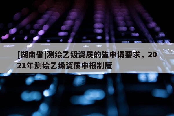 [湖南省]測繪乙級資質(zhì)的生申請要求，2021年測繪乙級資質(zhì)申報(bào)制度