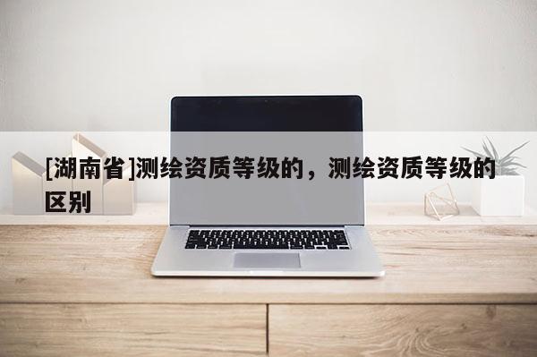 [湖南省]測繪資質(zhì)等級的，測繪資質(zhì)等級的區(qū)別