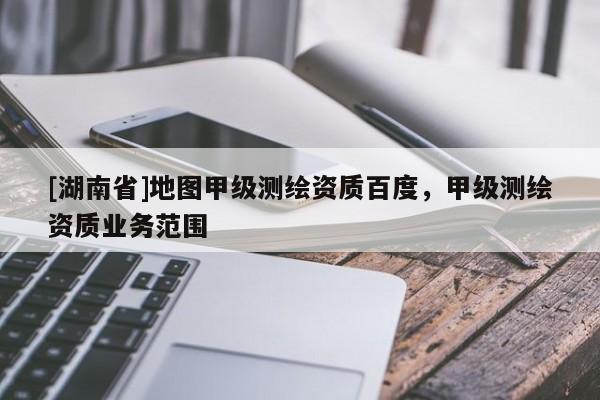 [湖南省]地圖甲級(jí)測(cè)繪資質(zhì)百度，甲級(jí)測(cè)繪資質(zhì)業(yè)務(wù)范圍