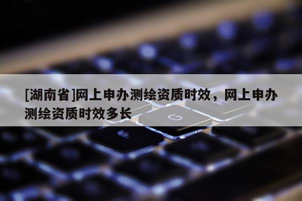 [湖南省]網(wǎng)上申辦測繪資質(zhì)時效，網(wǎng)上申辦測繪資質(zhì)時效多長