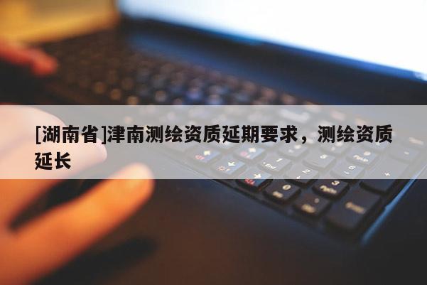 [湖南省]津南測繪資質(zhì)延期要求，測繪資質(zhì)延長