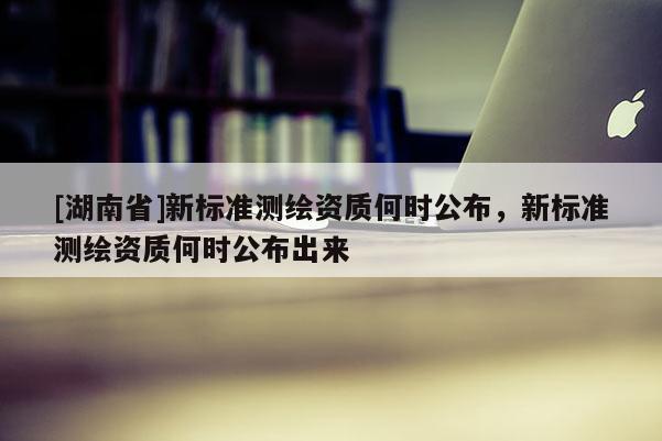 [湖南省]新標(biāo)準(zhǔn)測繪資質(zhì)何時公布，新標(biāo)準(zhǔn)測繪資質(zhì)何時公布出來