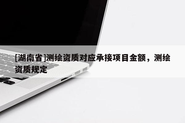 [湖南省]測(cè)繪資質(zhì)對(duì)應(yīng)承接項(xiàng)目金額，測(cè)繪資質(zhì)規(guī)定