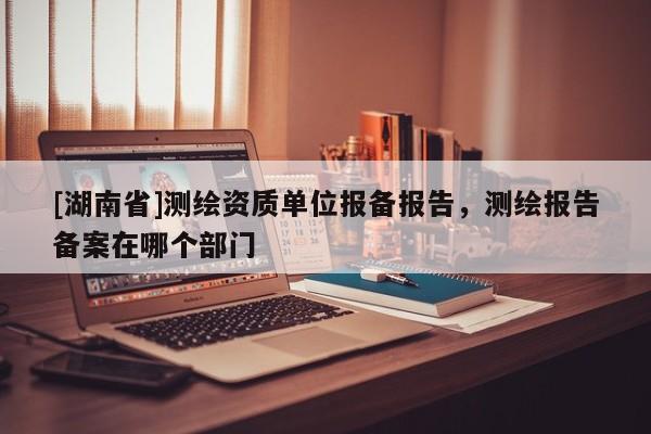 [湖南省]測(cè)繪資質(zhì)單位報(bào)備報(bào)告，測(cè)繪報(bào)告?zhèn)浒冈谀膫€(gè)部門