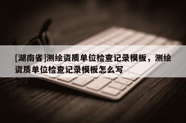 [湖南省]測(cè)繪資質(zhì)單位檢查記錄模板，測(cè)繪資質(zhì)單位檢查記錄模板怎么寫