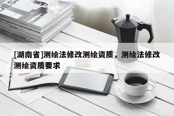 [湖南省]測(cè)繪法修改測(cè)繪資質(zhì)，測(cè)繪法修改測(cè)繪資質(zhì)要求