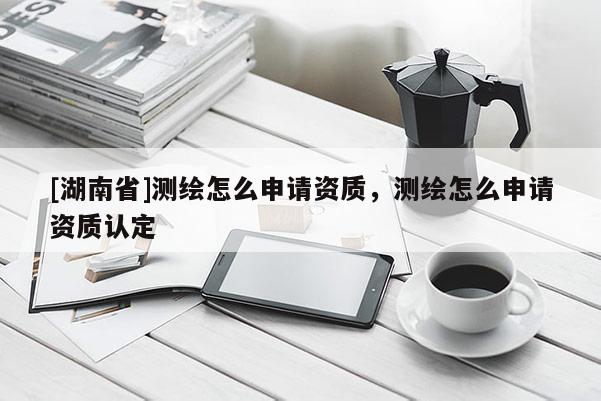 [湖南省]測繪怎么申請資質(zhì)，測繪怎么申請資質(zhì)認定
