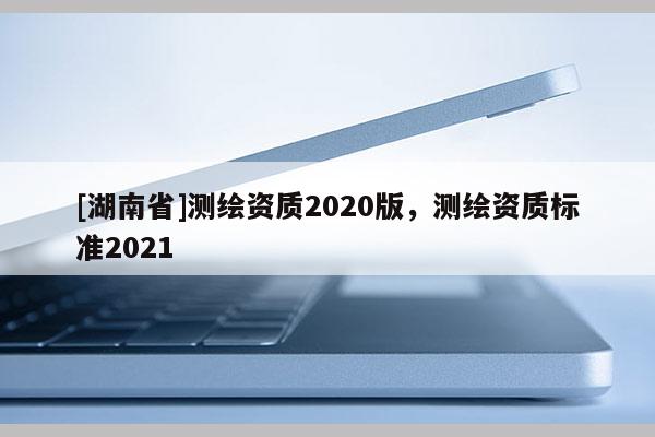 [湖南省]測繪資質(zhì)2020版，測繪資質(zhì)標(biāo)準(zhǔn)2021