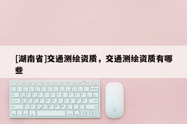 [湖南省]交通測(cè)繪資質(zhì)，交通測(cè)繪資質(zhì)有哪些