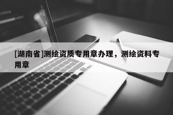 [湖南省]測繪資質(zhì)專用章辦理，測繪資料專用章