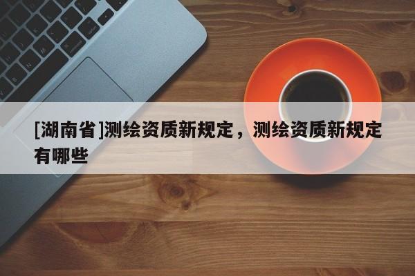 [湖南省]測繪資質(zhì)新規(guī)定，測繪資質(zhì)新規(guī)定有哪些