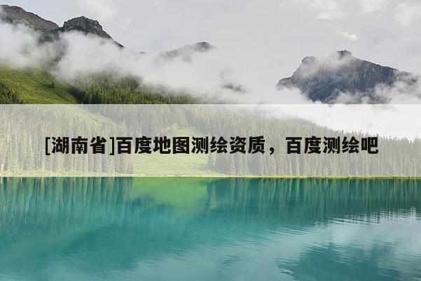 [湖南省]百度地圖測(cè)繪資質(zhì)，百度測(cè)繪吧