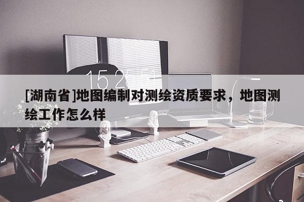 [湖南省]地圖編制對(duì)測(cè)繪資質(zhì)要求，地圖測(cè)繪工作怎么樣