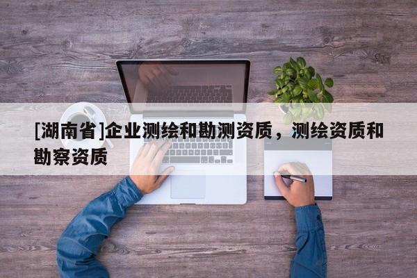 [湖南省]企業(yè)測(cè)繪和勘測(cè)資質(zhì)，測(cè)繪資質(zhì)和勘察資質(zhì)