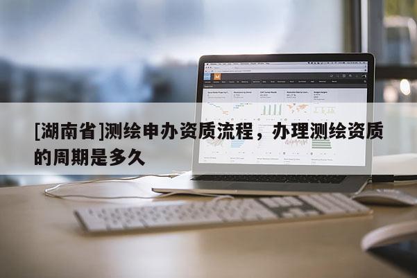 [湖南省]測繪申辦資質(zhì)流程，辦理測繪資質(zhì)的周期是多久