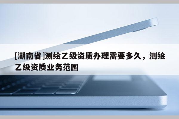 [湖南省]測繪乙級資質(zhì)辦理需要多久，測繪乙級資質(zhì)業(yè)務(wù)范圍