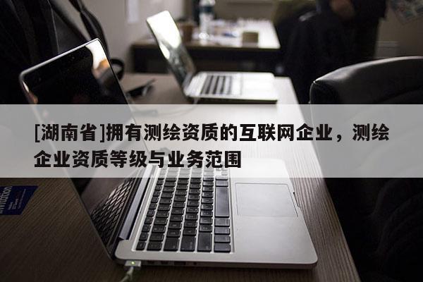 [湖南省]擁有測(cè)繪資質(zhì)的互聯(lián)網(wǎng)企業(yè)，測(cè)繪企業(yè)資質(zhì)等級(jí)與業(yè)務(wù)范圍