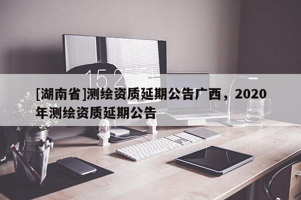 [湖南省]測繪資質延期公告廣西，2020年測繪資質延期公告