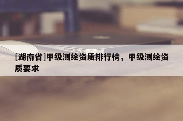 [湖南省]甲級測繪資質(zhì)排行榜，甲級測繪資質(zhì)要求