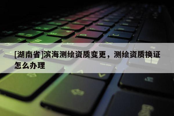 [湖南省]濱海測(cè)繪資質(zhì)變更，測(cè)繪資質(zhì)換證怎么辦理