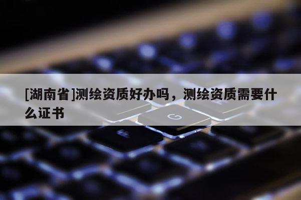 [湖南省]測(cè)繪資質(zhì)好辦嗎，測(cè)繪資質(zhì)需要什么證書(shū)