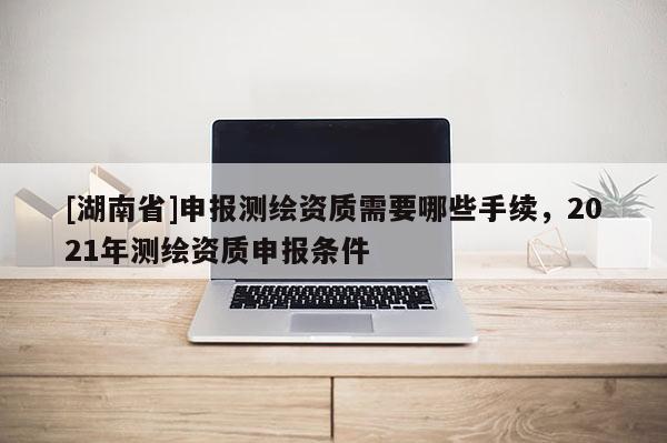[湖南省]申報(bào)測繪資質(zhì)需要哪些手續(xù)，2021年測繪資質(zhì)申報(bào)條件
