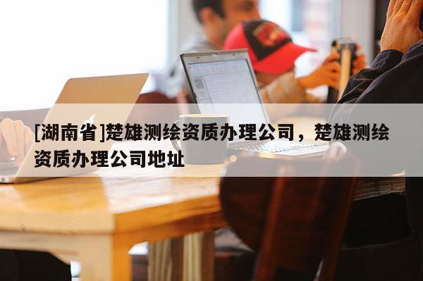 [湖南省]楚雄測繪資質(zhì)辦理公司，楚雄測繪資質(zhì)辦理公司地址