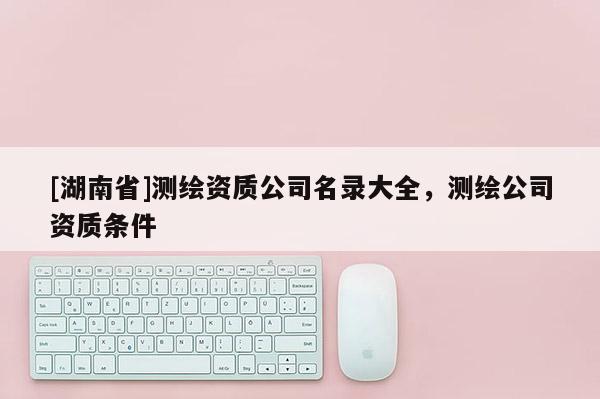 [湖南省]測繪資質(zhì)公司名錄大全，測繪公司資質(zhì)條件