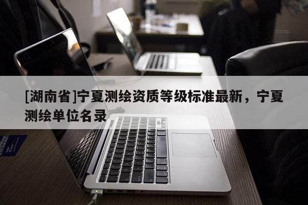 [湖南省]寧夏測繪資質(zhì)等級標(biāo)準(zhǔn)最新，寧夏測繪單位名錄