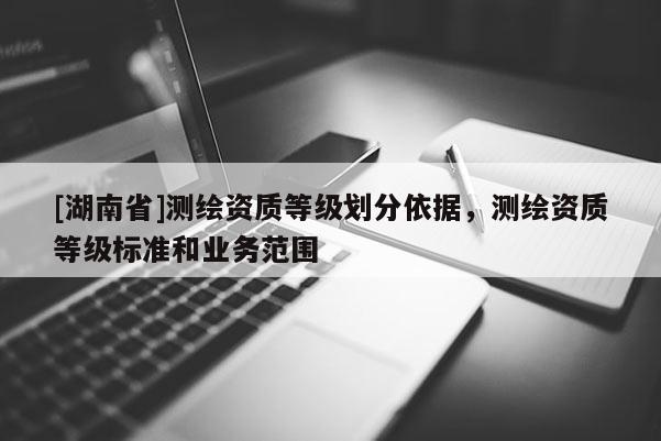 [湖南省]測(cè)繪資質(zhì)等級(jí)劃分依據(jù)，測(cè)繪資質(zhì)等級(jí)標(biāo)準(zhǔn)和業(yè)務(wù)范圍