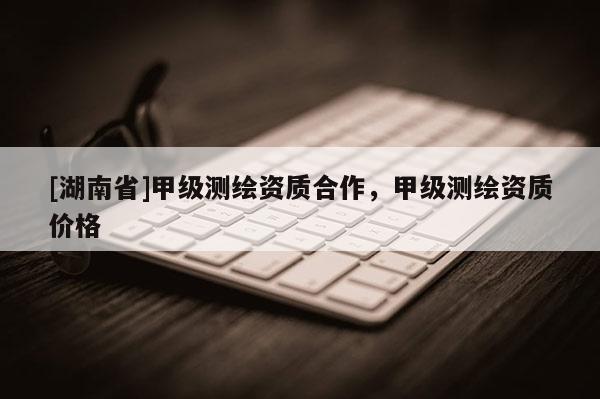[湖南省]甲級(jí)測繪資質(zhì)合作，甲級(jí)測繪資質(zhì)價(jià)格