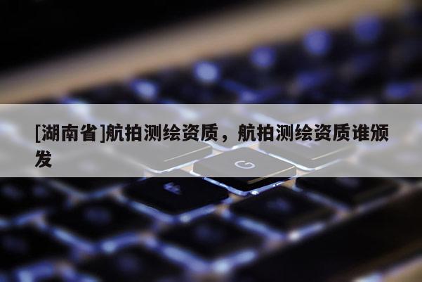 [湖南省]航拍測繪資質(zhì)，航拍測繪資質(zhì)誰頒發(fā)