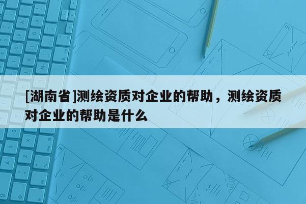 [湖南省]測繪資質(zhì)對企業(yè)的幫助，測繪資質(zhì)對企業(yè)的幫助是什么