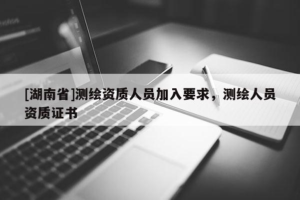 [湖南省]測(cè)繪資質(zhì)人員加入要求，測(cè)繪人員資質(zhì)證書