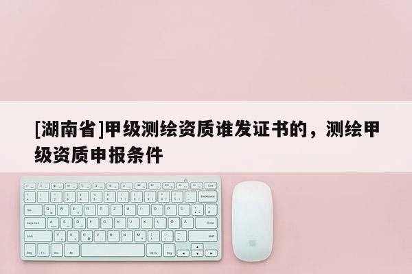[湖南省]甲級測繪資質(zhì)誰發(fā)證書的，測繪甲級資質(zhì)申報條件