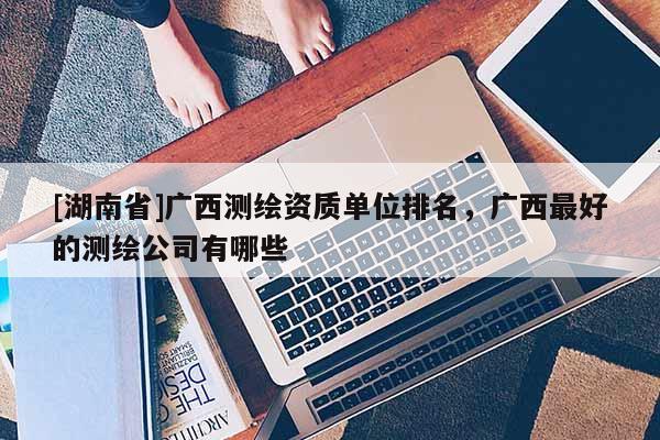 [湖南省]廣西測(cè)繪資質(zhì)單位排名，廣西最好的測(cè)繪公司有哪些