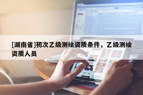 [湖南省]初次乙級(jí)測(cè)繪資質(zhì)條件，乙級(jí)測(cè)繪資質(zhì)人員