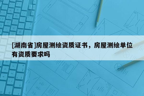 [湖南省]房屋測繪資質(zhì)證書，房屋測繪單位有資質(zhì)要求嗎