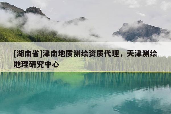 [湖南省]津南地質(zhì)測繪資質(zhì)代理，天津測繪地理研究中心