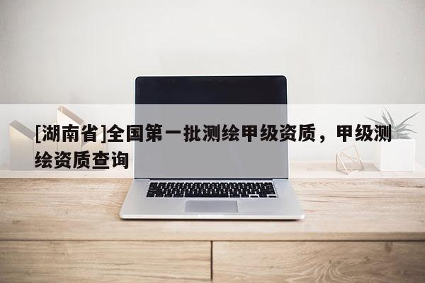 [湖南省]全國(guó)第一批測(cè)繪甲級(jí)資質(zhì)，甲級(jí)測(cè)繪資質(zhì)查詢