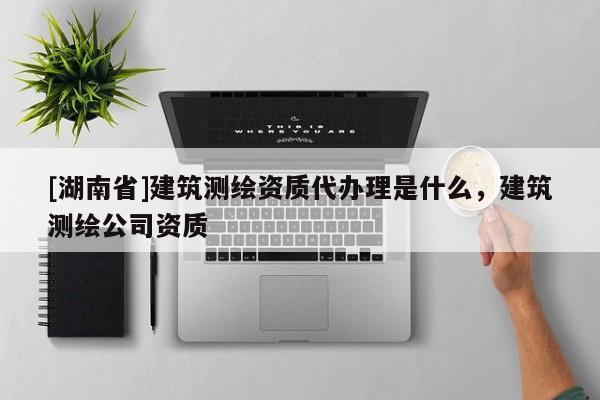 [湖南省]建筑測繪資質(zhì)代辦理是什么，建筑測繪公司資質(zhì)