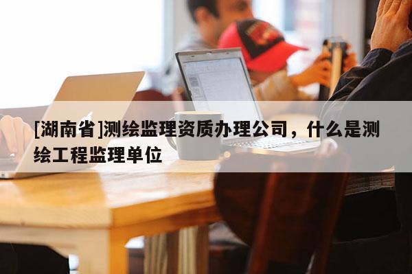 [湖南省]測繪監(jiān)理資質(zhì)辦理公司，什么是測繪工程監(jiān)理單位