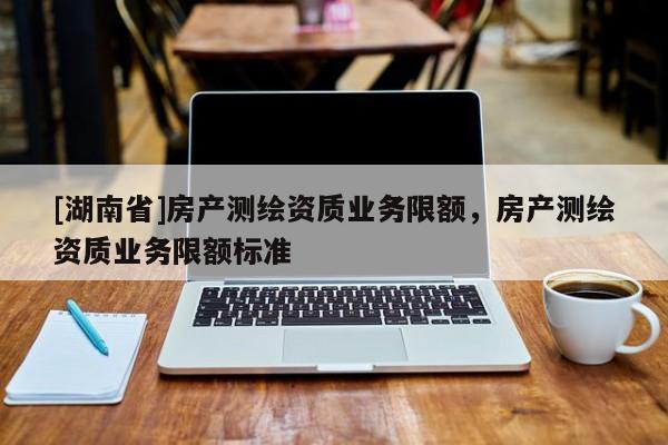 [湖南省]房產(chǎn)測繪資質(zhì)業(yè)務(wù)限額，房產(chǎn)測繪資質(zhì)業(yè)務(wù)限額標準