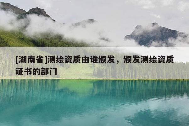[湖南省]測繪資質(zhì)由誰頒發(fā)，頒發(fā)測繪資質(zhì)證書的部門
