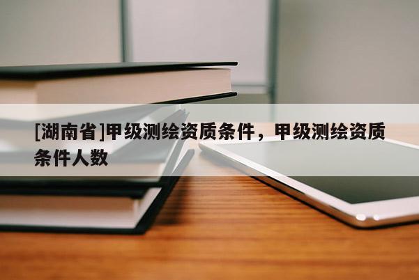 [湖南省]甲級測繪資質(zhì)條件，甲級測繪資質(zhì)條件人數(shù)