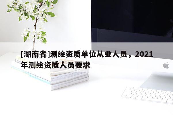 [湖南省]測(cè)繪資質(zhì)單位從業(yè)人員，2021年測(cè)繪資質(zhì)人員要求