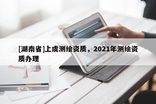 [湖南省]上虞測繪資質(zhì)，2021年測繪資質(zhì)辦理