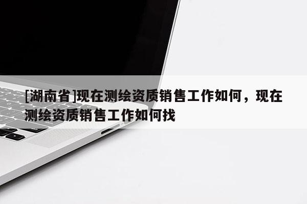 [湖南省]現(xiàn)在測(cè)繪資質(zhì)銷售工作如何，現(xiàn)在測(cè)繪資質(zhì)銷售工作如何找