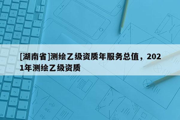 [湖南省]測繪乙級資質(zhì)年服務總值，2021年測繪乙級資質(zhì)